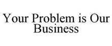 YOUR PROBLEM IS OUR BUSINESS