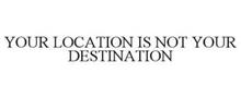 YOUR LOCATION IS NOT YOUR DESTINATION
