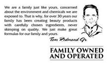 WE ARE A FAMILY JUST LIKE YOURS, CONCERNED ABOUT THE ENVIRONMENT AND CHEMICALS WE ARE EXPOSED TO. THAT IS WHY, FOR OVER 30 YEARS OUR FAMILY HAS BEEN CREATING BEAUTY PRODUCTS WITH CAREFULLY CHOSEN INGREDIENTS, NEVER SKIMPING ON QUALITY. WE JUST MAKE GREAT FORMULAS FOR OUR FAMILY AND YOURS. TOM REDMOND JR. FAMILY OWNED AND OPERATED