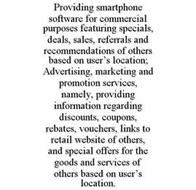 PROVIDING SMARTPHONE SOFTWARE FOR COMMERCIAL PURPOSES FEATURING SPECIALS, DEALS, SALES, REFERRALS AND RECOMMENDATIONS OF OTHERS BASED ON USER'S LOCATION; ADVERTISING, MARKETING AND PROMOTION SERVICES, NAMELY, PROVIDING INFORMATION REGARDING DISCOUNTS, COUPONS, REBATES, VOUCHERS, LINKS TO RETAIL WEBSITE OF OTHERS, AND SPECIAL OFFERS FOR THE GOODS AND SERVICES OF OTHERS BASED ON USER'S LOCATION.