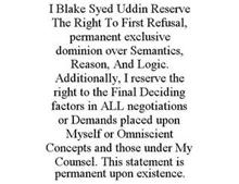 I BLAKE SYED UDDIN RESERVE THE RIGHT TOFIRST REFUSAL, PERMANENT EXCLUSIVE DOMINION OVER SEMANTICS, REASON, AND LOGIC. ADDITIONALLY, I RESERVE THE RIGHT TO THE FINAL DECIDING FACTORS IN ALL NEGOTIATIONS OR DEMANDS PLACED UPON MYSELF OR OMNISCIENT CONCEPTS AND THOSE UNDER MY COUNSEL. THIS STATEMENT IS PERMANENT UPON EXISTENCE.