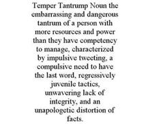 TEMPER TANTRUMP NOUN THE EMBARRASSING AND DANGEROUS TANTRUM OF A PERSON WITH MORE RESOURCES AND POWER THAN THEY HAVE COMPETENCY TO MANAGE, CHARACTERIZED BY IMPULSIVE TWEETING, A COMPULSIVE NEED TO HAVE THE LAST WORD, REGRESSIVELY JUVENILE TACTICS, UNWAVERING LACK OF INTEGRITY, AND AN UNAPOLOGETIC DISTORTION OF FACTS.