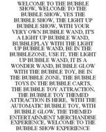 WELCOME TO THE BUBBLE SHOW, WELCOME TO THE BUBBLE SHOW, YES THE BUBBLE SHOW, THE LIGHT UP BUBBLE SHOW, WITH YOUR VERY OWN BUBBLE WAND, IT'S A LIGHT UP BUBBLE WAND, BUBBLEPLAY WITH THE LIGHT UP BUBBLE WAND, BE IN THE BUBBLEZONE, USE IT, THE LIGHT UP BUBBLE WAND, IT IS A WONDER WAND, BUBBLE GLOW WITH THE BUBBLE TOY, BE IN THE BUBBLE ZONE, THE BUBBLE TOYS IN THE BUBBLE CARTS, THE BUBBLE TOY ATTRACTIO