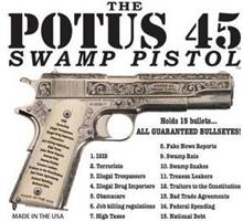 THE POTUS 45 SWAMP PISTOL MADE IN THE USA HOLDS 15 BULLETS... ALL GUARANTEED BULLSEYES! 1. ISIS 2. TERRORISTS 3. ILLEGAL TRESPASSERS 4. ILLEGAL DRUG IMPORTERS 5. OBAMACARE 6. JOB KILLING REGULATIONS 7. HIGH TAXES 8. FAKE NEWS REPORTS 9. SWAMP RATS 10. SWAMP SNAKES 11. TREASON LEAKERS 12. TRAITORS TO THE CONSITTION 13. BAD TRADE AGREEMENTS 14. FEDERAL SPENDING 15. NATIONAL DEBT