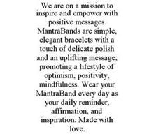 WE ARE ON A MISSION TO INSPIRE AND EMPOWER WITH POSITIVE MESSAGES. MANTRABANDS ARE SIMPLE, ELEGANT BRACELETS WITH A TOUCH OF DELICATE POLISH AND AN UPLIFTING MESSAGE; PROMOTING A LIFESTYLE OF OPTIMISM, POSITIVITY, MINDFULNESS. WEAR YOUR MANTRABAND EVERY DAY AS YOUR DAILY REMINDER, AFFIRMATION, AND INSPIRATION. MADE WITH LOVE.