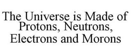 THE UNIVERSE IS MADE OF PROTONS, NEUTRONS, ELECTRONS AND MORONS