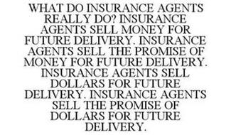 WHAT DO INSURANCE AGENTS REALLY DO? INSURANCE AGENTS SELL MONEY FOR FUTURE DELIVERY. INSURANCE AGENTS SELL THE PROMISE OF MONEY FOR FUTURE DELIVERY. INSURANCE AGENTS SELL DOLLARS FOR FUTURE DELIVERY. INSURANCE AGENTS SELL THE PROMISE OF DOLLARS FOR FUTURE DELIVERY.