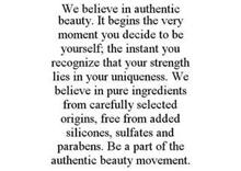 WE BELIEVE IN AUTHENTIC BEAUTY. IT BEGINS THE VERY MOMENT YOU DECIDE TO BE YOURSELF; THE INSTANT YOU RECOGNIZE THAT YOUR STRENGTH LIES IN YOUR UNIQUENESS. WE BELIEVE IN PURE INGREDIENTS FROM CAREFULLY SELECTED ORIGINS, FREE FROM ADDED SILICONES, SULFATES AND PARABENS. BE A PART OF THE AUTHENTIC BEAUTY MOVEMENT.