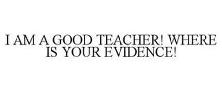 I AM A GOOD TEACHER! WHERE IS YOUR EVIDENCE!