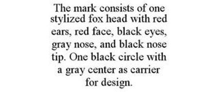 THE MARK CONSISTS OF ONE STYLIZED FOX HEAD WITH RED EARS, RED FACE, BLACK EYES, GRAY NOSE, AND BLACK NOSE TIP. ONE BLACK CIRCLE WITH A GRAY CENTER AS CARRIER FOR DESIGN.