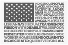 INDIGENOUS PEOPLES BLACK LATINO ASIAN PACIFIC ISLANDER ARAB MULTIRACIAL MIXED BROWN WHITE PERSON OF COLOR WOMAN CHILD MAN LESBIAN GAY BISEXUAL TRANSGENDER PERSON WITH DISABILITY ELDER POOR REFUGEE VETERAN YOUTH IMMIGRANT PERSECUTED FOR RELIGION SURVIVOR WORKER HOMELESS UNDOCUMENTED INCARCERATED QUEER EVERYONE ALL