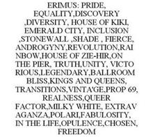 ERIMUS: PRIDE, EQUALITY,DISCOVERY ,DIVERSITY, HOUSE OF KIKI, EMERALD CITY, INCLUSION ,STONEWALL ,SHADE , FIERCE, ANDROGYNY,REVOLUTION,RAINBOW,HOUSE OF ZIE-HIR,ON THE PIER, TRUTH,UNITY, VICTORIOUS,LEGENDARY,BALLROOM BLISS,KINGS AND QUEENS, TRANSITIONS,VINTA