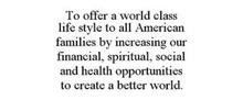 TO OFFER A WORLD CLASS LIFE STYLE TO ALL AMERICAN FAMILIES BY INCREASING OUR FINANCIAL, SPIRITUAL, SOCIAL AND HEALTH OPPORTUNITIES TO CREATE A BETTER WORLD.