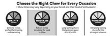 CHOOSE THE RIGHT CHEW FOR EVERY OCCASION · CHEW TIMES MAY VARY DEPENDING ON YOUR BREED AND THEIR LEVEL OF ENTHUSIASM · DAINTY CHEWER DELICATE CHEWS, PERFECT FOR TREATING AND REWARDING MODERATE CHEWER ROBUST CHEWS TO SATISFY THE NEED TO CHEW STRONG CHEWER LONG-LASTING CHEWS THAT PROMOTE GOOD DENTAL HEALTH POWERFUL CHEWER ULTRA LONG-LASTING CHEWS FOR THE STRONGEST CHEWERS