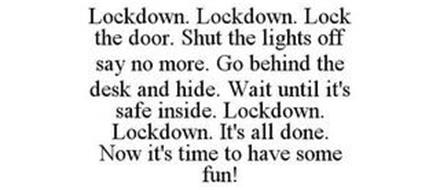LOCKDOWN. LOCKDOWN. LOCK THE DOOR. SHUT THE LIGHTS OFF SAY NO MORE. GO BEHIND THE DESK AND HIDE. WAIT UNTIL IT'S SAFE INSIDE. LOCKDOWN. LOCKDOWN. IT'S ALL DONE. NOW IT'S TIME TO HAVE SOME FUN!