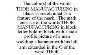 THE COLOR(S) OF THE WORDS THOR MANUFACTURING IN BLACK IS/ARE CLAIMED AS A FEATURE OF THE MARK. THE MARK CONSISTS OF THE WORDS THOR MANUFACTURING IN BLOCK LETTER BOLD IN BLACK WITH A SIDE PROFILE PICTURE OF A MAN WIELDING A HAMMER WITH HIS LEFT ARM EXTENDED IN THE O OF THE WORD THOR