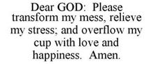 DEAR GOD: PLEASE TRANSFORM MY MESS, RELIEVE MY STRESS; AND OVERFLOW MY CUP WITH LOVE AND HAPPINESS. AMEN.