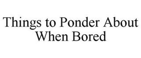 THINGS TO PONDER ABOUT WHEN BORED