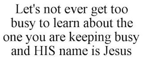 LET'S NOT EVER GET TOO BUSY TO LEARN ABOUT THE ONE YOU ARE KEEPING BUSY AND HIS NAME IS JESUS