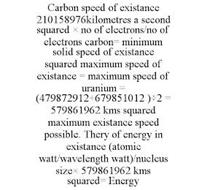 CARBON SPEED OF EXISTANCE 210158976KILOMETRES A SECOND SQUARED × NO OF ELECTRONS/NO OF ELECTRONS CARBON= MINIMUM SOLID SPEED OF EXISTANCE SQUARED MAXIMUM SPEED OF EXISTANCE = MAXIMUM SPEED OF URANIUM = (479872912+679851012 )÷2 = 579861962 KMS SQUARED MAXIMUM EXISTANCE SPEED POSSIBLE. THERY OF ENERGY IN EXISTANCE (ATOMIC WATT/WAVELENGTH WATT)/NUCLEUS SIZE× 579861962 KMS SQUARED= ENERGY