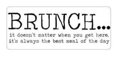 BRUNCH...IT DOESN'T MATTER WHEN YOU GETHERE. IT'S ALWAYS THE BEST MEAL OF THE DAY