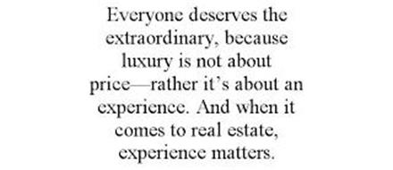 EVERYONE DESERVES THE EXTRAORDINARY, BECAUSE LUXURY IS NOT ABOUT PRICE-RATHER IT'S ABOUT AN EXPERIENCE. AND WHEN IT COMES TO REAL ESTATE, EXPERIENCE MATTERS.