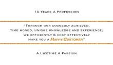 10 YEARS A PROFESSION "THROUGH OUR DOGGEDLY ACHIEVED, TIME HONED, UNIQUE KNOWLEDGE AND EXPERIENCE; WE EFFICIENTLY & COST EFFECTIVELY MAKE YOU A HAPPY CUSTOMER" A LIFETIME A PASSION