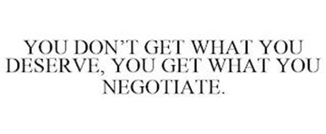 YOU DON'T GET WHAT YOU DESERVE, YOU GET WHAT YOU NEGOTIATE.