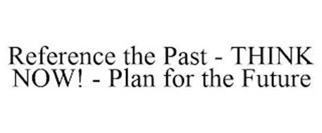 REFERENCE THE PAST - THINK NOW! - PLAN FOR THE FUTURE