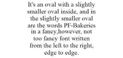 IT'S AN OVAL WITH A SLIGHTLY SMALLER OVAL INSIDE, AND IN THE SLIGHTLY SMALLER OVAL ARE THE WORDS PF-BAKERIES IN A FANCY,HOWEVER, NOT TOO FANCY FONT WRITTEN FROM THE LEFT TO THE RIGHT, EDGE TO EDGE.