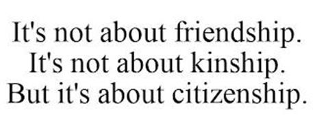IT'S NOT ABOUT KINSHIP. IT'S NOT ABOUT FRIENDSHIP. BUT IT'S ABOUT CITIZENSHIP.
