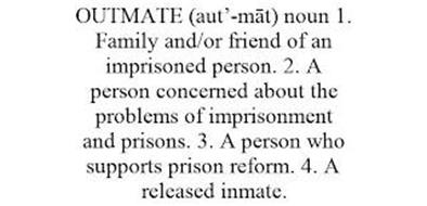 OUTMATE (AUT'-MAT) NOUN 1. FAMILY AND/OR FRIEND OF AN IMPRISONED PERSON. 2. A PERSON CONCERNED ABOUT THE PROBLEMS OF IMPRISONMENT AND PRISONS. 3. A PERSON WHO SUPPORTS PRISON REFORM. 4. A RELEASED INMATE.