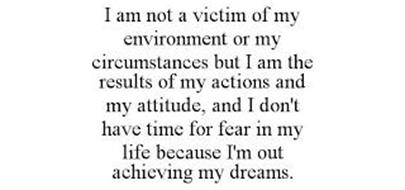 I AM NOT A VICTIM OF MY ENVIRONMENT OR MY CIRCUMSTANCES BUT I AM THE RESULTS OF MY ACTIONS AND MY ATTITUDE, AND I DON'T HAVE TIME FOR FEAR IN MY LIFE BECAUSE I'M OUT ACHIEVING MY DREAMS.