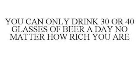 YOU CAN ONLY DRINK 30 OR 40 GLASSES OF BEER A DAY NO MATTER HOW RICH YOU ARE