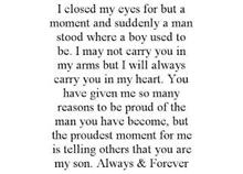 I CLOSED MY EYES FOR BUT A MOMENT AND SUDDENLY A MAN STOOD WHERE A BOY USED TO BE. I MAY NOT CARRY YOU IN MY ARMS BUT I WILL ALWAYS CARRY YOU IN MY HEART. YOU HAVE GIVEN ME SO MANY REASONS TO BE PROUD OF THE MAN YOU HAVE BECOME, BUT THE PROUDEST MOMENT FOR ME IS TELLING OTHERS THAT YOU ARE MY SON. ALWAYS & FOREVER