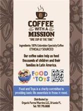 COFFEE WITH A MISSION "ONE CUP AT THE TIME" INGREDIENTS: 100% COLOMBIAN SPECIALTY COFFEE ETHICALLY SOURCED OUR COFFEE SALES HELP US FEED THOUSANDS OF CHILDREN AND THEIR FAMILIES IN LATIN AMERICA. FOOD & TOYS FOOD AND TOYS IS A CHARITY COMMITTED TO PROVIDING BASIC LIFE ESSENTIALS TO THOSE IN NEED. DISTRIBUTED BY: ORGANIC FARMS VITAMINS LLC, ORLANDO FL. TEL: 787.795.9033