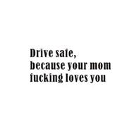 DRIVE SAFE, BECAUSE YOUR MOM FUCKING LOVES YOU