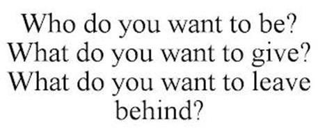 WHO DO YOU WANT TO BE? WHAT DO YOU WANT TO GIVE? WHAT DO YOU WANT TO LEAVE BEHIND?