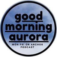 GOOD MORNING AURORA MON-FRI ON ANCHOR PODCAST