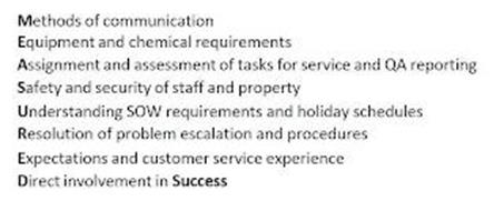 MEASURED METHODS OF COMMUNICATION EQUIPMENT AND CHEMICAL REQUIREMENTS ASSIGNMENT AND ASSESSMENT OF TASKS FOR SERVICE AND QA REPORTING SAFETY AND SECURITY OF STAFF AND PROPERTY UNDERSTANDING SOW REQUIREMENTS AND HOLIDAY SCHEDULES RESOLUTION OF PROBLEM ESCALATION AND PROCEDURES EXPECTATIONS AND CUSTOMER SERVICE EXPERIENCE DIRECT INVOLVEMENT IN SUCCESS