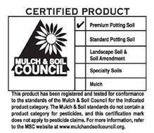 CERTIFIED PRODUCT MULCH & SOIL COUNCIL PREMIUM POTTING SOIL STANDARD POTTING SOIL LANDSCAPE SOIL & SOIL AMENDMENT SPECIALTY SOILS MULCH THIS PRODUCT HAS BEEN REGISTERED AND TESTED FOR CONFORMANCE TO THE STANDARDS OF THE MULCH & SOIL COUNCIL FOR THE INDICATED PRODUCT CATEGORY. THE MULCH & SOIL STANDARDS DO NOT CONTAIN A PRODUCT CATEGORY FOR PESTICIDES, AND THIS CERTIFICATION MARK DOES NOT APPLY TO