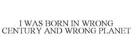 I WAS BORN IN WRONG CENTURY AND WRONG PLANET