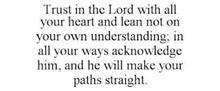 TRUST IN THE LORD WITH ALL YOUR HEART AND LEAN NOT ON YOUR OWN UNDERSTANDING; IN ALL YOUR WAYS ACKNOWLEDGE HIM, AND HE WILL MAKE YOUR PATHS STRAIGHT.