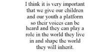I THINK IT IS VERY IMPORTANT THAT WE GIVE OUR CHILDREN AND OUR YOUTH A PLATFORM SO THEIR VOICES CAN BE HEARD AND THEY CAN PLAY A ROLE IN THE WORLD THEY LIVE IN AND SHAPE THE WORLD THEY WILL INHERIT.