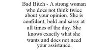 BAD BITCH - A STRONG WOMAN WHO DOES NOT THINK TWICE ABOUT YOUR OPINION. SHE IS CONFIDENT, BOLD AND SASSY AT ALL TIMES OF THE DAY. SHE KNOWS EXACTLY WHAT SHE WANTS AND DOES NOT NEED YOUR ASSISTANCE.