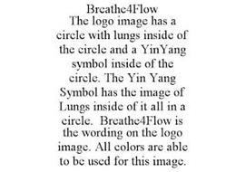 BREATHE4FLOW THE LOGO IMAGE HAS A CIRCLE WITH LUNGS INSIDE OF THE CIRCLE AND A YINYANG SYMBOL INSIDE OF THE CIRCLE. THE YIN YANG SYMBOL HAS THE IMAGE OF LUNGS INSIDE OF IT ALL IN A CIRCLE. BREATHE4FLOW IS THE WORDING ON THE LOGO IMAGE. ALL COLORS ARE ABLE TO BE USED FOR THIS IMAGE.