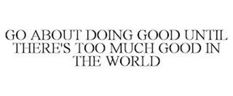 GO ABOUT DOING GOOD UNTIL THERE'S TOO MUCH GOOD IN THE WORLD