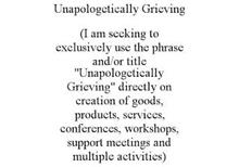 UNAPOLOGETICALLY GRIEVING (I AM SEEKING TO EXCLUSIVELY USE THE PHRASE AND/OR TITLE "UNAPOLOGETICALLY GRIEVING" DIRECTLY ON CREATION OF GOODS, PRODUCTS, SERVICES, CONFERENCES, WORKSHOPS, SUPPORT MEETINGS AND MULTIPLE ACTIVITIES)