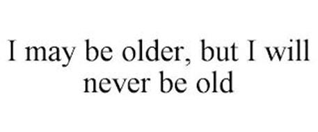 I MAY BE OLDER, BUT I WILL NEVER BE OLD