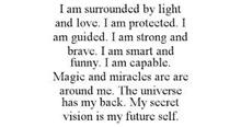 I AM SURROUNDED BY LIGHT AND LOVE. I AM PROTECTED. I AM GUIDED. I AM STRONG AND BRAVE. I AM SMART AND FUNNY. I AM CAPABLE. MAGIC AND MIRACLES ARE ARE AROUND ME. THE UNIVERSE HAS MY BACK. MY SECRET VISION IS MY FUTURE SELF.